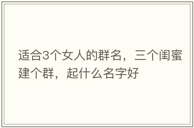 適合3個(gè)女人的群名，三個(gè)閨蜜建個(gè)群，起什么名字好