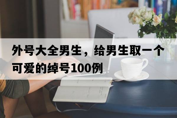 外號大全男生，給男生取一個(gè)可愛(ài)的綽號100例