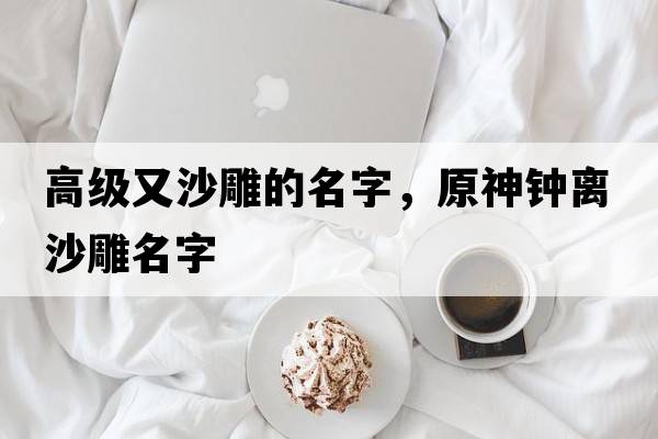 高級又沙雕的名字，原神鐘離沙雕名字
