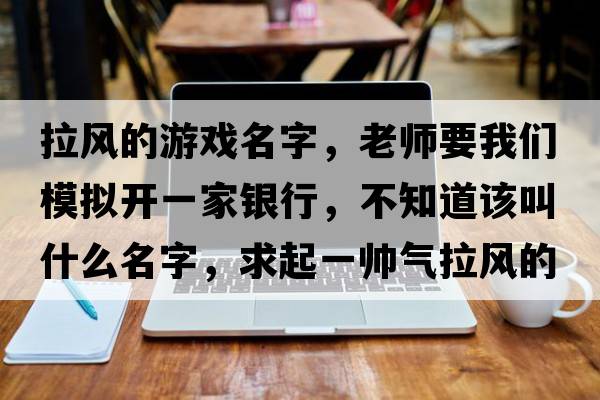 拉風(fēng)的游戲名字，老師要我們模擬開(kāi)一家銀行，不知道該叫什么名字，求起一帥氣拉風(fēng)的名字！我在線(xiàn)等
