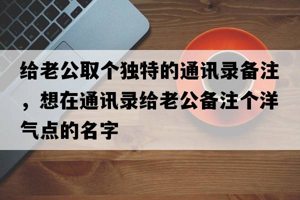 給老公取個(gè)獨特的通訊錄備注，想在通訊錄給老公備注個(gè)洋氣點(diǎn)的名字