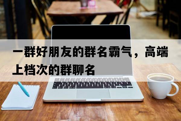 一群好朋友的群名霸氣，高端上檔次的群聊名