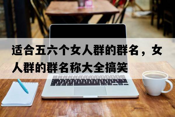 適合五六個(gè)女人群的群名，女人群的群名稱(chēng)大全搞笑