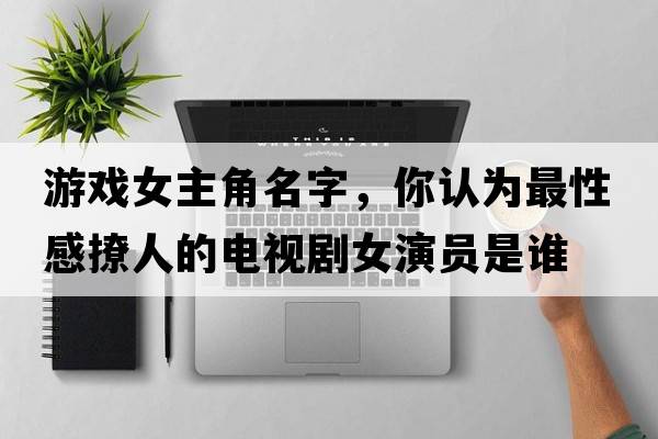 游戲女主角名字，你認為最性感撩人的電視劇女演員是誰(shuí)