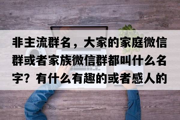 非主流群名，大家的家庭微信群或者家族微信群都叫什么名字？有什么有趣的或者感人的故事嗎