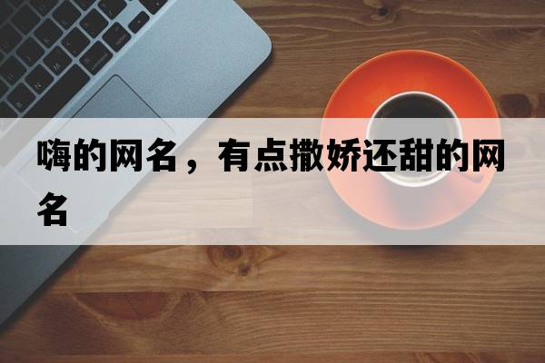 嗨的網(wǎng)名，有點(diǎn)撒嬌還甜的網(wǎng)名