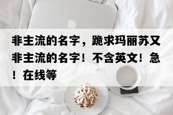 非主流的名字，跪求瑪麗蘇又非主流的名字！不含英文！急！在線(xiàn)等