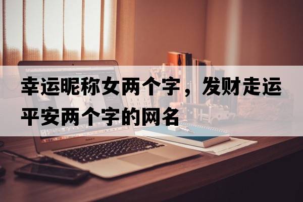 幸運昵稱(chēng)女兩個(gè)字，發(fā)財走運平安兩個(gè)字的網(wǎng)名