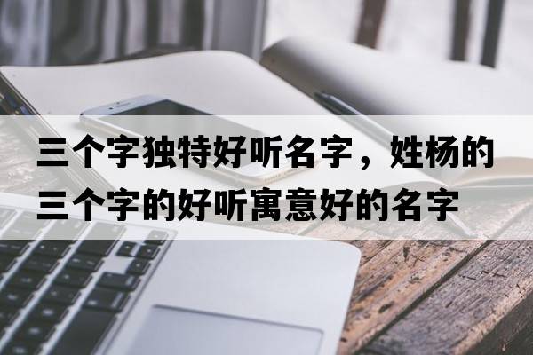 三個(gè)字獨特好聽(tīng)名字，姓楊的三個(gè)字的好聽(tīng)寓意好的名字