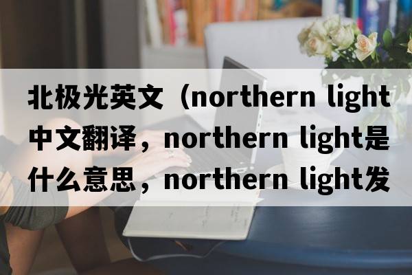 北極光英文（northern light中文翻譯，northern light是什么意思，northern light發(fā)音、用法及例句）