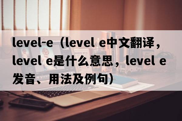 level-e（level e中文翻譯，level e是什么意思，level e發(fā)音、用法及例句）