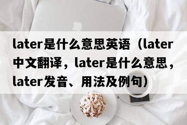 later是什么意思英語(yǔ)（later中文翻譯，later是什么意思，later發(fā)音、用法及例句）