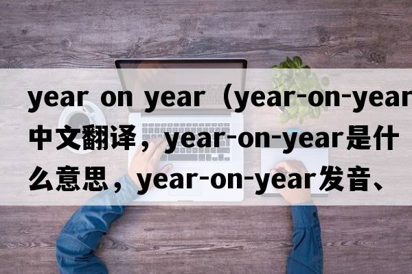 year on year（year-on-year中文翻譯，year-on-year是什么意思，year-on-year發(fā)音、用法及例句）