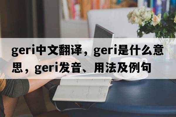 Geri中文翻譯，Geri是什么意思，Geri發(fā)音、用法及例句