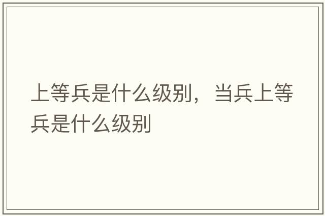 上等兵是什么級別，當兵上等兵是什么級別