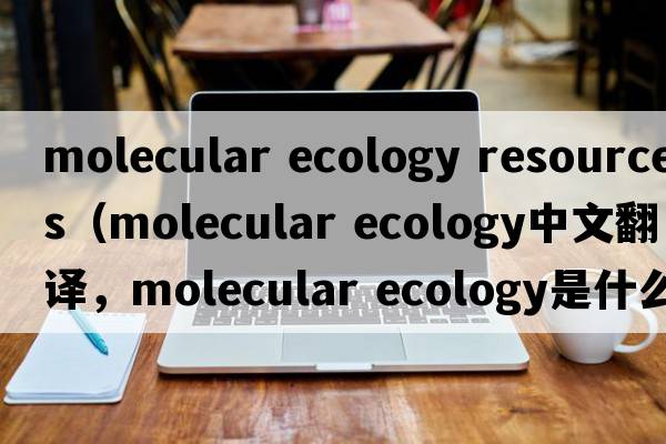 molecular ecology resources（molecular ecology中文翻譯，molecular ecology是什么意思，molecular ecology發(fā)音、用法及例句）