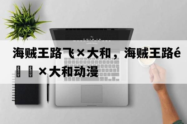 海賊王路飛×大和，海賊王路飛×大和動(dòng)漫