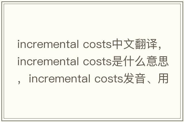 incremental costs中文翻譯，incremental costs是什么意思，incremental costs發(fā)音、用法及例句