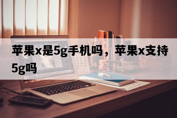 蘋(píng)果x是5g手機嗎，蘋(píng)果x支持5G嗎