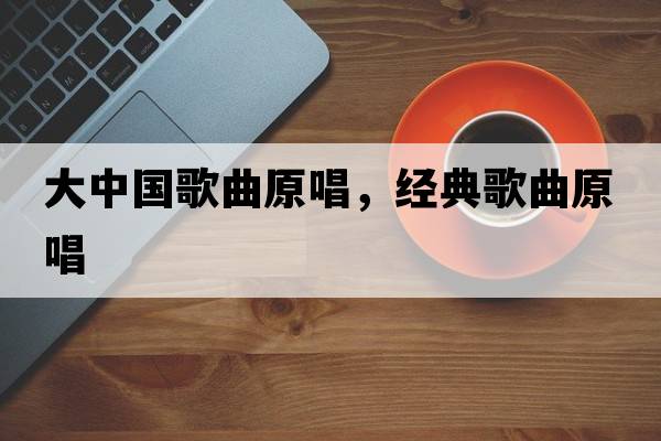大中國歌曲原唱，經(jīng)典歌曲原唱