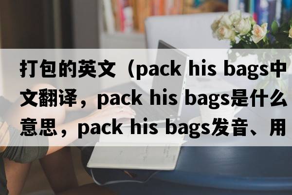 打包的英文（pack his bags中文翻譯，pack his bags是什么意思，pack his bags發(fā)音、用法及例句）