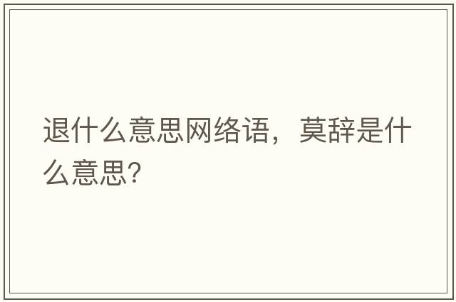 退什么意思網(wǎng)絡(luò )語(yǔ)，莫辭是什么意思？
