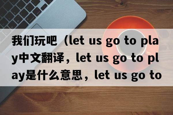 我們玩吧（let us go to play中文翻譯，let us go to play是什么意思，let us go to play發(fā)音、用法及例句）