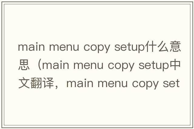 main menu copy setup什么意思（main menu copy setup中文翻譯，main menu copy setup是什么意思，main menu copy setup發(fā)音、用