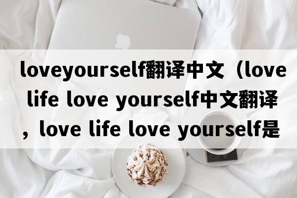 loveyourself翻譯中文（love life love yourself中文翻譯，love life love yourself是什么意思，love life love yourself發(fā)音、