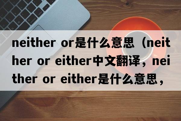 neither or是什么意思（neither or either中文翻譯，neither or either是什么意思，neither or either發(fā)音、用法及例句）