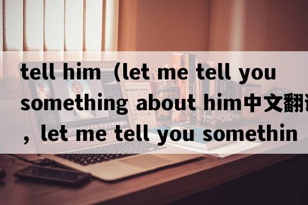 tell him（let me tell you something about him中文翻譯，let me tell you something about him是什么意思，let me tel