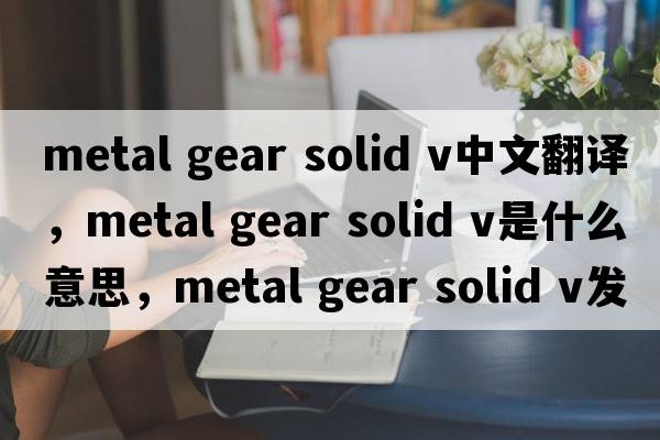 metal gear solid v中文翻譯，metal gear solid v是什么意思，metal gear solid v發(fā)音、用法及例句
