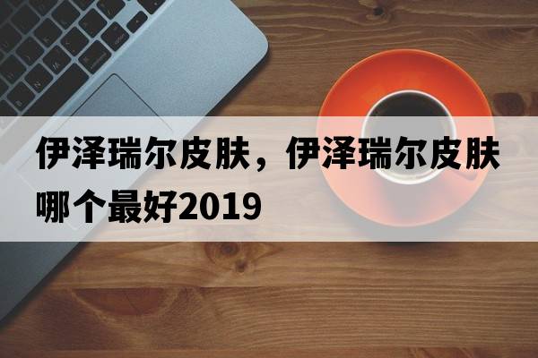 伊澤瑞爾皮膚，伊澤瑞爾皮膚哪個(gè)最好2019