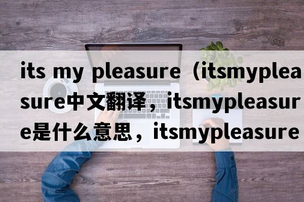 its my pleasure（itsmypleasure中文翻譯，itsmypleasure是什么意思，itsmypleasure發(fā)音、用法及例句）