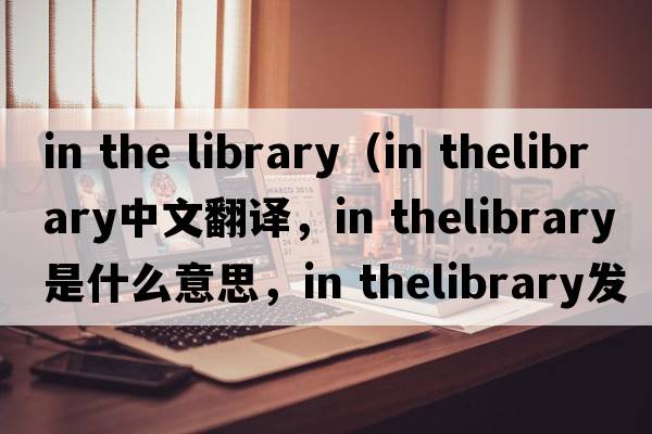 in the library（in thelibrary中文翻譯，in thelibrary是什么意思，in thelibrary發(fā)音、用法及例句）