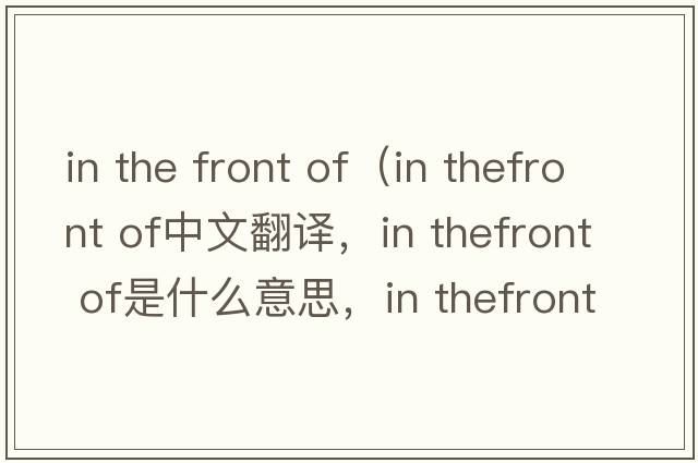 in the front of（in thefront of中文翻譯，in thefront of是什么意思，in thefront of發(fā)音、用法及例句）
