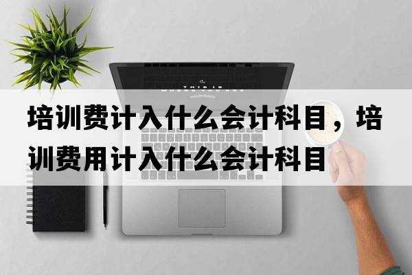 培訓費計入什么會(huì )計科目，培訓費用計入什么會(huì )計科目