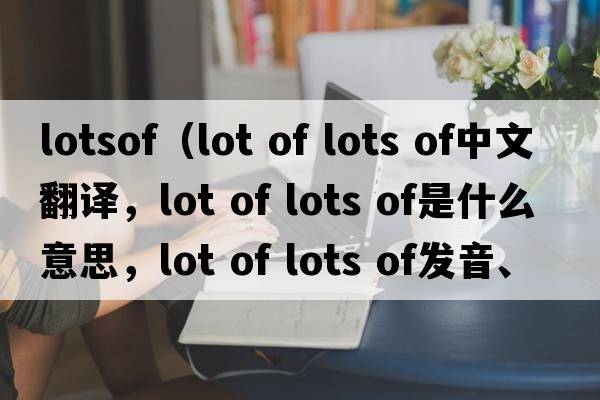 lotsof（lot of lots of中文翻譯，lot of lots of是什么意思，lot of lots of發(fā)音、用法及例句）