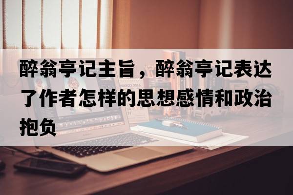 醉翁亭記主旨，醉翁亭記表達了作者怎樣的思想感情和政治抱負