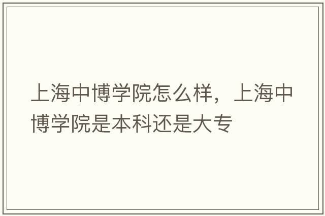 上海中博學(xué)院怎么樣，上海中博學(xué)院是本科還是大專(zhuān)