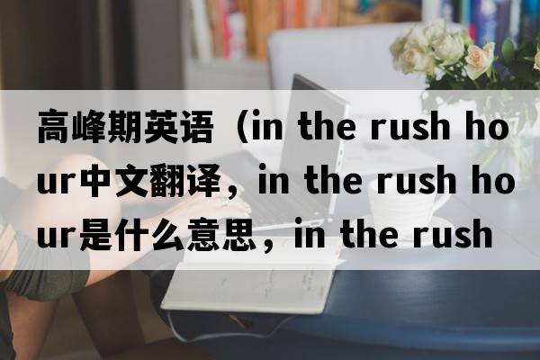 高峰期英語(yǔ)（in the rush hour中文翻譯，in the rush hour是什么意思，in the rush hour發(fā)音、用法及例句）