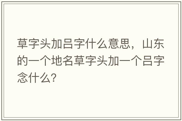 草字頭加呂字什么意思，山東的一個(gè)地名草字頭加一個(gè)呂字念什么？