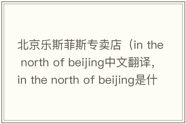 北京樂(lè )斯菲斯專(zhuān)賣(mài)店（in the north of beijing中文翻譯，in the north of beijing是什么意思，in the north of beijing發(fā)音、用法及例句）