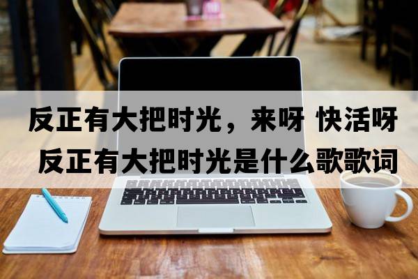 反正有大把時(shí)光，來(lái)呀 快活呀 反正有大把時(shí)光是什么歌歌詞