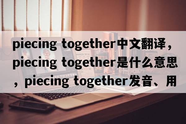 piecing together中文翻譯，piecing together是什么意思，piecing together發(fā)音、用法及例句