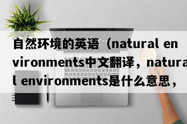 自然環(huán)境的英語(yǔ)（natural environments中文翻譯，natural environments是什么意思，natural environments發(fā)音、用法及例句）