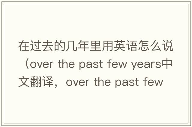 在過(guò)去的幾年里用英語(yǔ)怎么說(shuō)（over the past few years中文翻譯，over the past few years是什么意思，over the past few years發(fā)音、用法及例句）