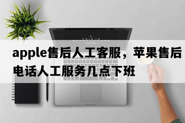 apple售后人工客服，蘋(píng)果售后電話(huà)人工服務(wù)幾點(diǎn)下班