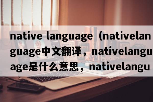 native language（nativelanguage中文翻譯，nativelanguage是什么意思，nativelanguage發(fā)音、用法及例句）