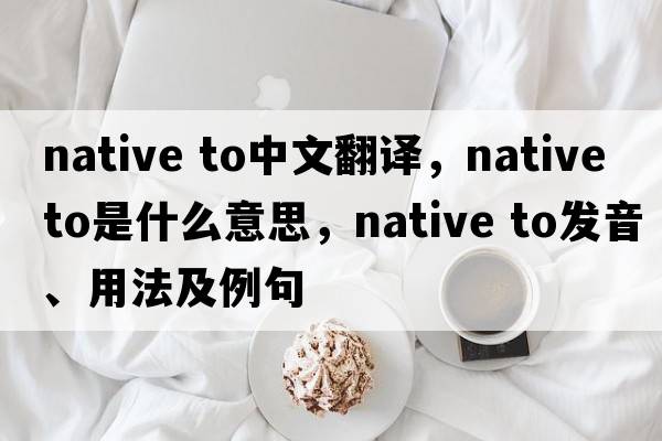 native to中文翻譯，native to是什么意思，native to發(fā)音、用法及例句